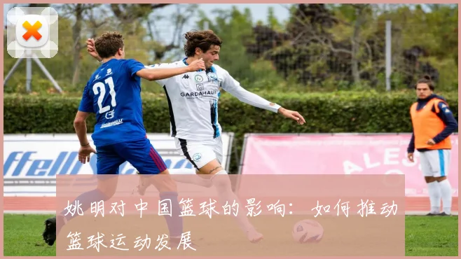 姚明对中国篮球的影响：如何推动篮球运动发展
