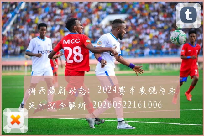 梅西最新动态:2024赛季表现与未来计划全解析_20260522161006