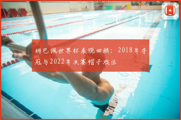 姆巴佩世界杯表现回顾：2018年夺冠与2022年决赛帽子戏法