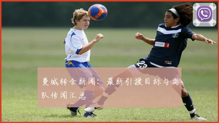 曼城转会新闻:最新引援目标与离队传闻汇总