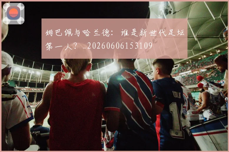 姆巴佩与哈兰德:谁是新世代足坛第一人?_20260606153109