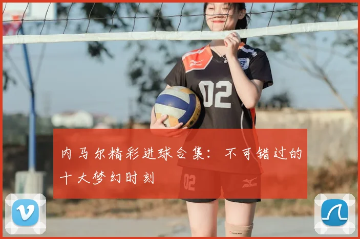 内马尔精彩进球合集:不可错过的十大梦幻时刻