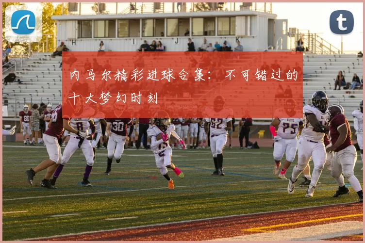 内马尔精彩进球合集：不可错过的十大梦幻时刻
