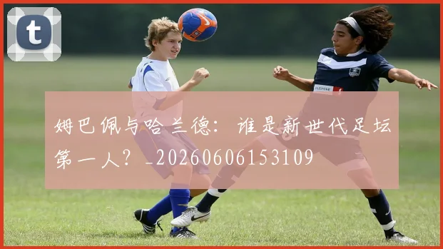 姆巴佩与哈兰德:谁是新世代足坛第一人?_20260606153109