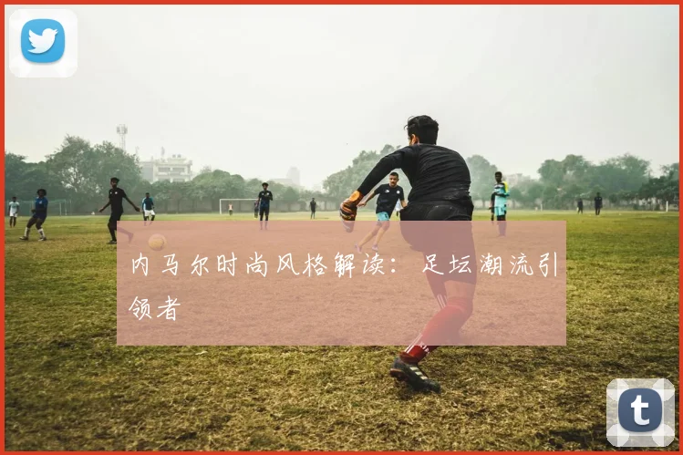 内马尔时尚风格解读：足坛潮流引领者