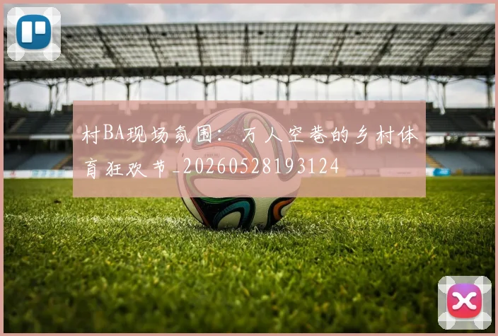 村BA现场氛围：万人空巷的乡村体育狂欢节_20260528193124