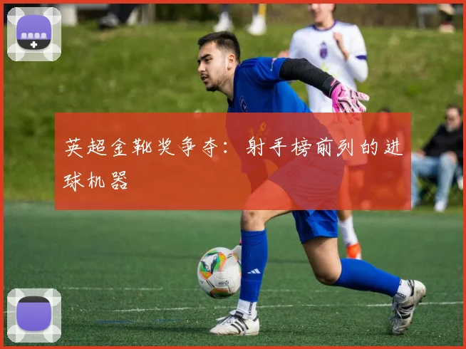 英超金靴奖争夺：射手榜前列的进球机器