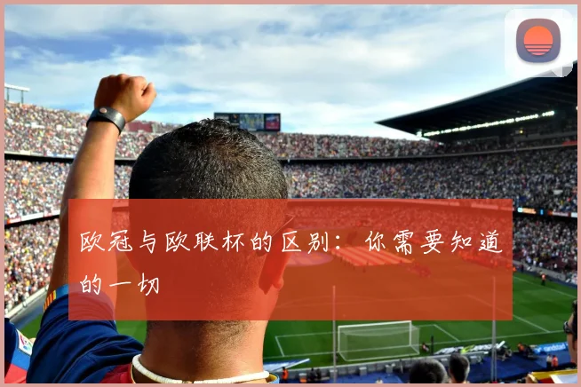 欧冠与欧联杯的区别：你需要知道的一切