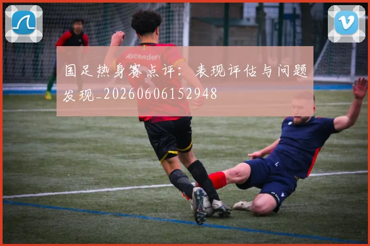 国足热身赛点评：表现评估与问题发现_20260606152948