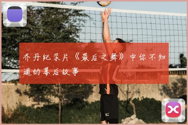 乔丹纪录片《最后之舞》中你不知道的幕后故事
