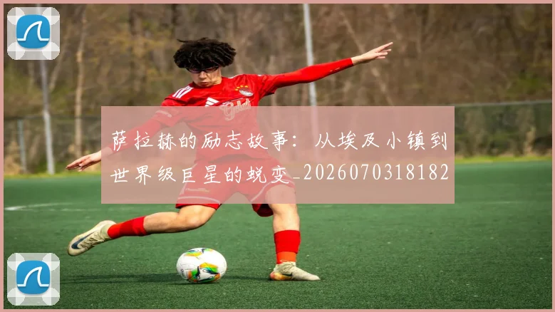 萨拉赫的励志故事：从埃及小镇到世界级巨星的蜕变_20260703181825