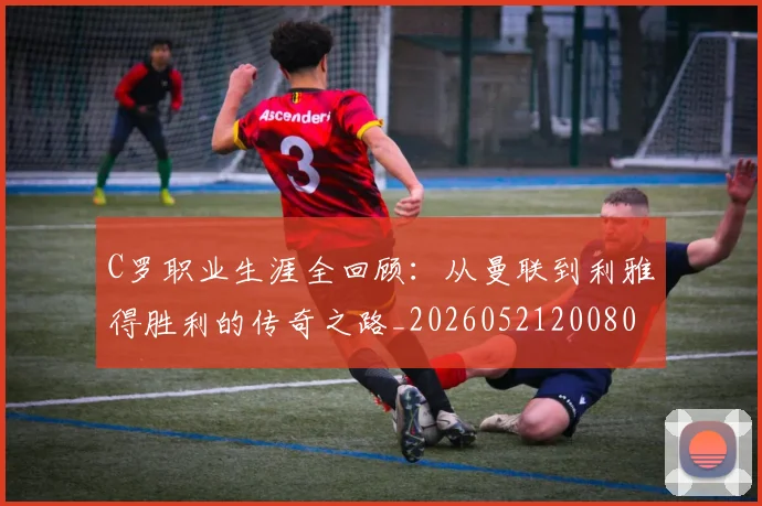 C罗职业生涯全回顾：从曼联到利雅得胜利的传奇之路_20260521200802